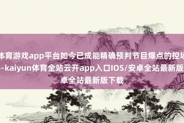 体育游戏app平台如今已成能精确预判节目爆点的控场能手-kaiyun体育全站云开app入口IOS/安卓全站最新版下载