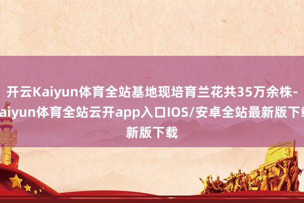 开云Kaiyun体育全站基地现培育兰花共35万余株-kaiyun体育全站云开app入口IOS/安卓全站最新版下载