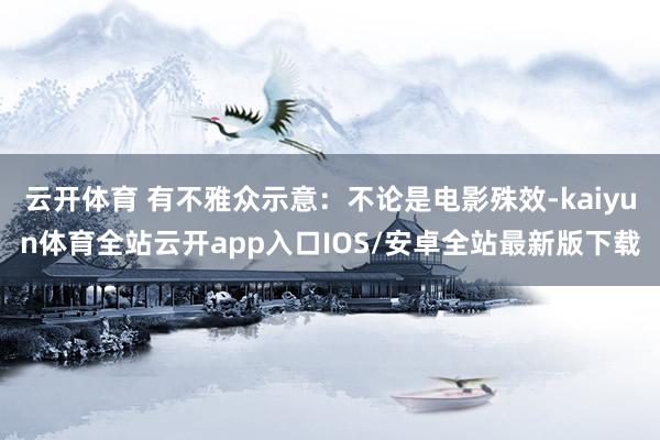 云开体育 有不雅众示意：不论是电影殊效-kaiyun体育全站云开app入口IOS/安卓全站最新版下载