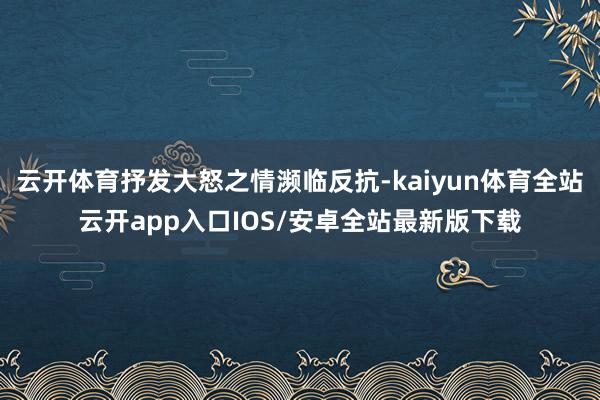 云开体育抒发大怒之情濒临反抗-kaiyun体育全站云开app入口IOS/安卓全站最新版下载