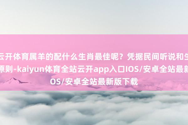 云开体育属羊的配什么生肖最佳呢？凭据民间听说和生肖异常原则-kaiyun体育全站云开app入口IOS/安卓全站最新版下载