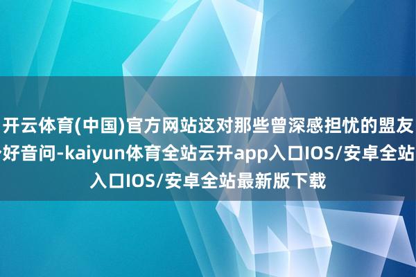 开云体育(中国)官方网站这对那些曾深感担忧的盟友来说是一个好音问-kaiyun体育全站云开app入口IOS/安卓全站最新版下载