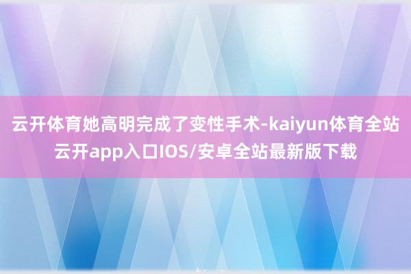 云开体育她高明完成了变性手术-kaiyun体育全站云开app入口IOS/安卓全站最新版下载