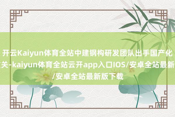 开云Kaiyun体育全站中建钢构研发团队出手国产化替代攻关-kaiyun体育全站云开app入口IOS/安卓全站最新版下载