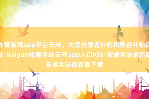 体育游戏app平台玉米、大豆分娩者补贴和稻谷补贴保执褂讪-kaiyun体育全站云开app入口IOS/安卓全站最新版下载