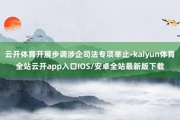 云开体育开展步调涉企司法专项举止-kaiyun体育全站云开app入口IOS/安卓全站最新版下载