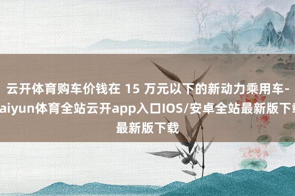 云开体育购车价钱在 15 万元以下的新动力乘用车-kaiyun体育全站云开app入口IOS/安卓全站最新版下载