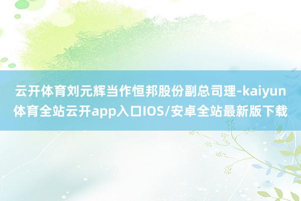 云开体育　　刘元辉当作恒邦股份副总司理-kaiyun体育全站云开app入口IOS/安卓全站最新版下载
