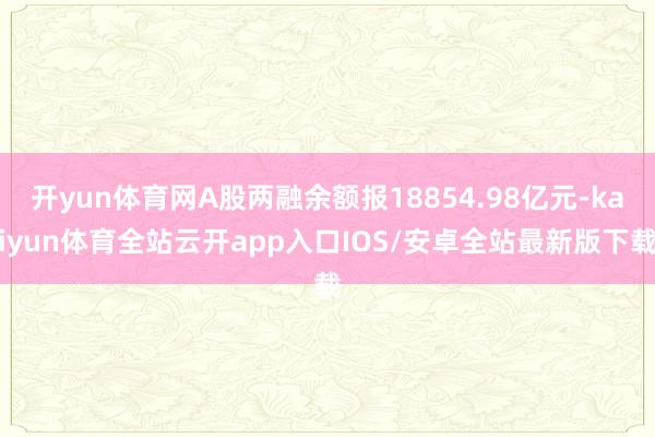 开yun体育网A股两融余额报18854.98亿元-kaiyun体育全站云开app入口IOS/安卓全站最新版下载