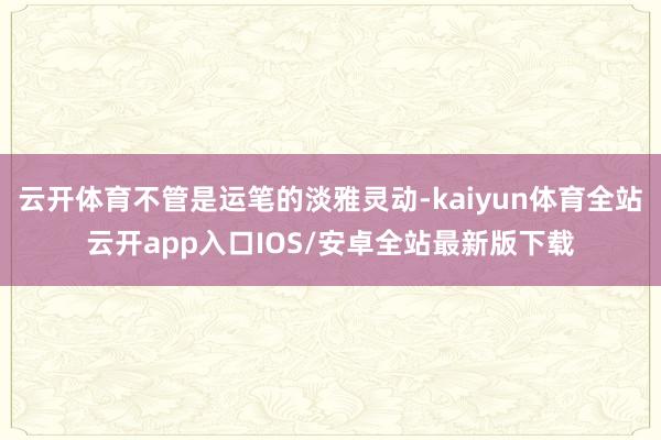 云开体育不管是运笔的淡雅灵动-kaiyun体育全站云开app入口IOS/安卓全站最新版下载
