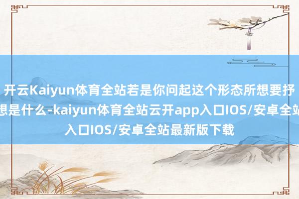 开云Kaiyun体育全站若是你问起这个形态所想要抒发的中心想想是什么-kaiyun体育全站云开app入口IOS/安卓全站最新版下载