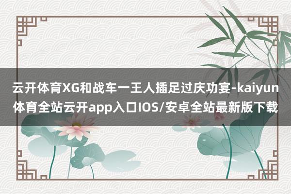 云开体育XG和战车一王人插足过庆功宴-kaiyun体育全站云开app入口IOS/安卓全站最新版下载