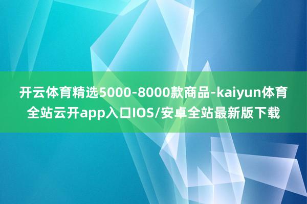 开云体育精选5000-8000款商品-kaiyun体育全站云开app入口IOS/安卓全站最新版下载