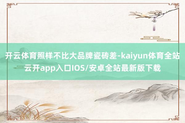 开云体育照样不比大品牌瓷砖差-kaiyun体育全站云开app入口IOS/安卓全站最新版下载