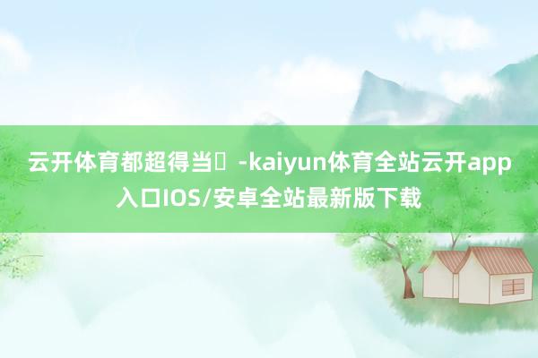 云开体育都超得当❗-kaiyun体育全站云开app入口IOS/安卓全站最新版下载
