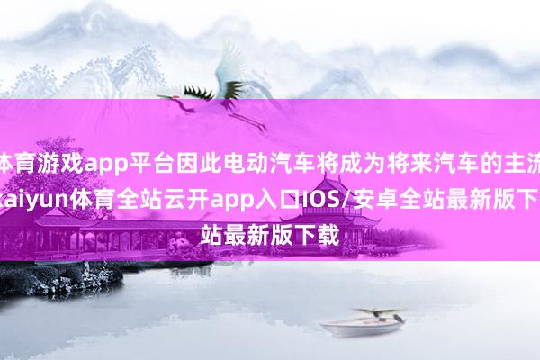 体育游戏app平台因此电动汽车将成为将来汽车的主流-kaiyun体育全站云开app入口IOS/安卓全站最新版下载