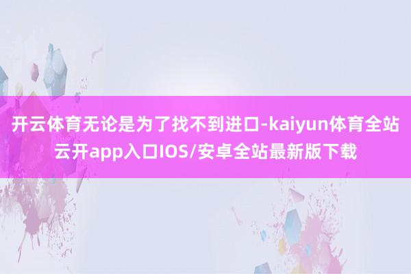 开云体育无论是为了找不到进口-kaiyun体育全站云开app入口IOS/安卓全站最新版下载
