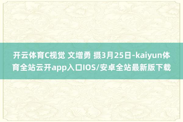 开云体育C视觉 文增勇 摄3月25日-kaiyun体育全站云开app入口IOS/安卓全站最新版下载