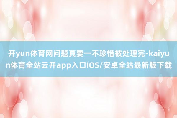 开yun体育网问题真要一不珍惜被处理完-kaiyun体育全站云开app入口IOS/安卓全站最新版下载