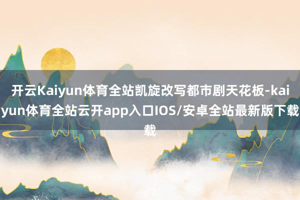 开云Kaiyun体育全站凯旋改写都市剧天花板-kaiyun体育全站云开app入口IOS/安卓全站最新版下载