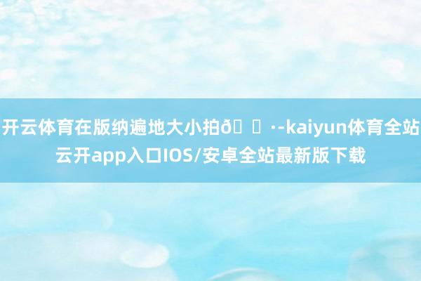 开云体育在版纳遍地大小拍📷-kaiyun体育全站云开app入口IOS/安卓全站最新版下载