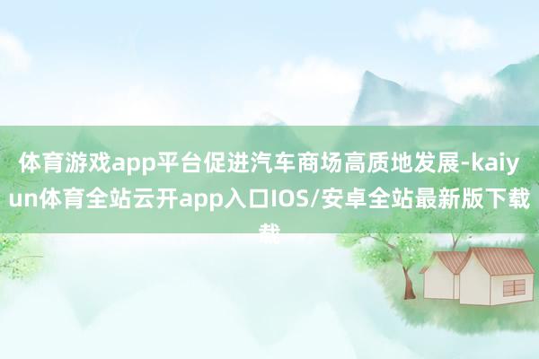 体育游戏app平台促进汽车商场高质地发展-kaiyun体育全站云开app入口IOS/安卓全站最新版下载