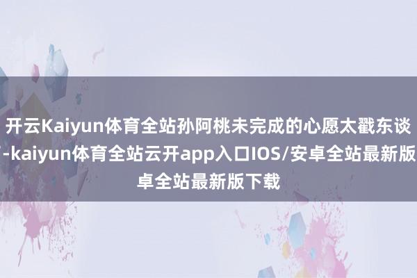 开云Kaiyun体育全站孙阿桃未完成的心愿太戳东谈主了-kaiyun体育全站云开app入口IOS/安卓全站最新版下载