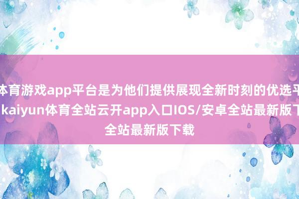 体育游戏app平台是为他们提供展现全新时刻的优选平台-kaiyun体育全站云开app入口IOS/安卓全站最新版下载
