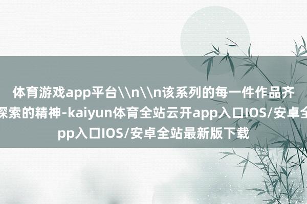 体育游戏app平台\n\n该系列的每一件作品齐体现了旅行与探索的精神-kaiyun体育全站云开app入口IOS/安卓全站最新版下载
