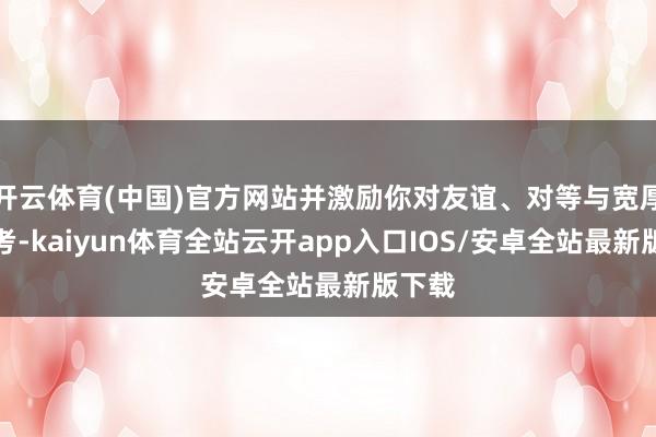开云体育(中国)官方网站并激励你对友谊、对等与宽厚的想考-kaiyun体育全站云开app入口IOS/安卓全站最新版下载