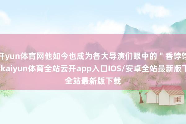 开yun体育网他如今也成为各大导演们眼中的＂香饽饽＂-kaiyun体育全站云开app入口IOS/安卓全站最新版下载