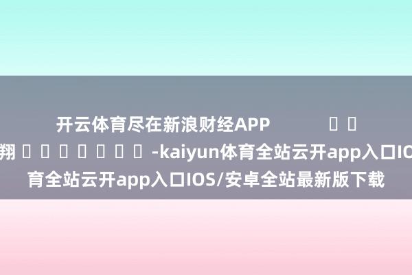 开云体育尽在新浪财经APP            						拖累剪辑：王翔 							-kaiyun体育全站云开app入口IOS/安卓全站最新版下载
