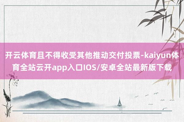开云体育且不得收受其他推动交付投票-kaiyun体育全站云开app入口IOS/安卓全站最新版下载