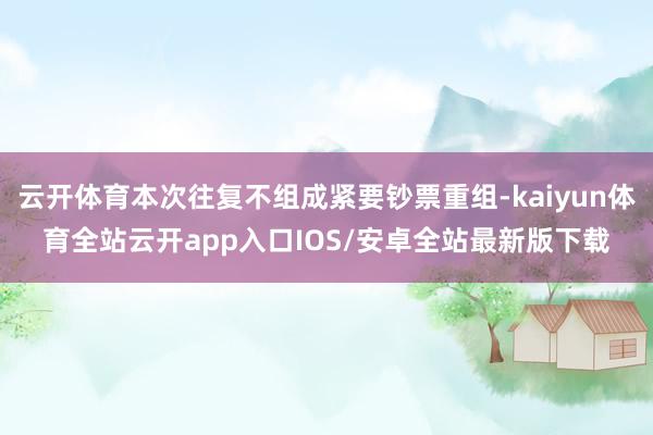 云开体育本次往复不组成紧要钞票重组-kaiyun体育全站云开app入口IOS/安卓全站最新版下载