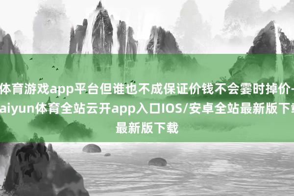 体育游戏app平台但谁也不成保证价钱不会霎时掉价-kaiyun体育全站云开app入口IOS/安卓全站最新版下载