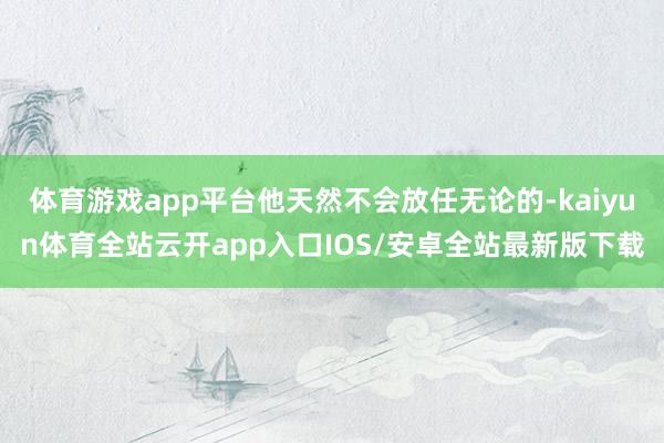 体育游戏app平台他天然不会放任无论的-kaiyun体育全站云开app入口IOS/安卓全站最新版下载