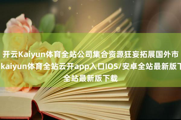 开云Kaiyun体育全站公司集合资源狂妄拓展国外市集-kaiyun体育全站云开app入口IOS/安卓全站最新版下载