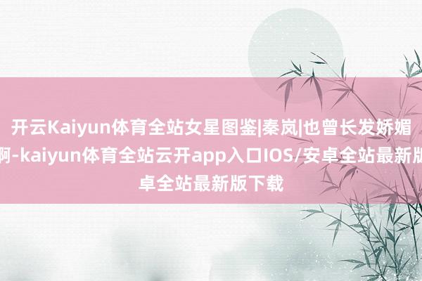开云Kaiyun体育全站女星图鉴|秦岚|也曾长发娇媚多姿啊-kaiyun体育全站云开app入口IOS/安卓全站最新版下载
