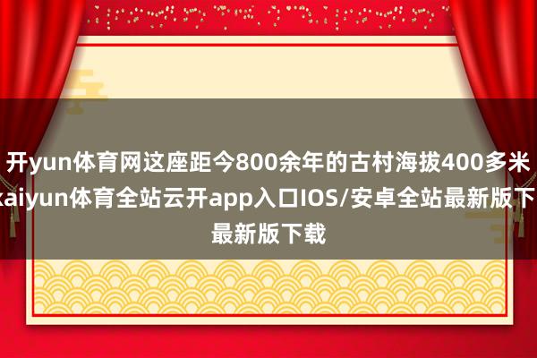 开yun体育网这座距今800余年的古村海拔400多米-kaiyun体育全站云开app入口IOS/安卓全站最新版下载