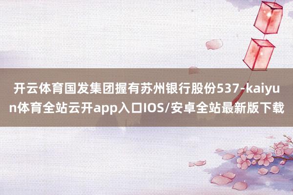 开云体育国发集团握有苏州银行股份537-kaiyun体育全站云开app入口IOS/安卓全站最新版下载