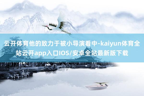 云开体育他的致力于被小导演看中-kaiyun体育全站云开app入口IOS/安卓全站最新版下载