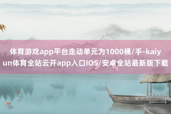 体育游戏app平台走动单元为1000桶/手-kaiyun体育全站云开app入口IOS/安卓全站最新版下载