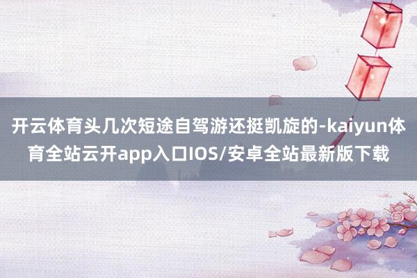 开云体育头几次短途自驾游还挺凯旋的-kaiyun体育全站云开app入口IOS/安卓全站最新版下载