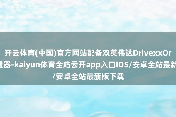 开云体育(中国)官方网站配备双英伟达DrivexxOring措置器-kaiyun体育全站云开app入口IOS/安卓全站最新版下载