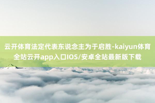 云开体育法定代表东说念主为于启胜-kaiyun体育全站云开app入口IOS/安卓全站最新版下载