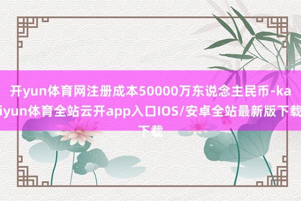 开yun体育网注册成本50000万东说念主民币-kaiyun体育全站云开app入口IOS/安卓全站最新版下载