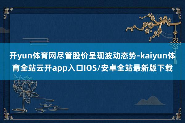 开yun体育网尽管股价呈现波动态势-kaiyun体育全站云开app入口IOS/安卓全站最新版下载