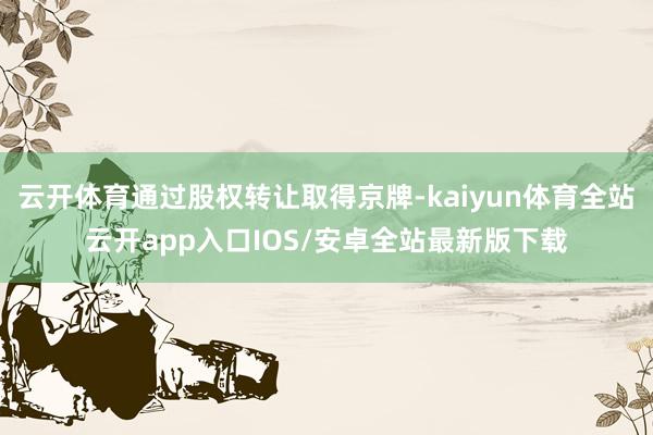 云开体育通过股权转让取得京牌-kaiyun体育全站云开app入口IOS/安卓全站最新版下载