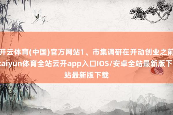 开云体育(中国)官方网站1、市集调研在开动创业之前-kaiyun体育全站云开app入口IOS/安卓全站最新版下载
