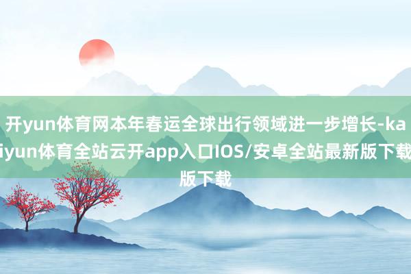 开yun体育网本年春运全球出行领域进一步增长-kaiyun体育全站云开app入口IOS/安卓全站最新版下载